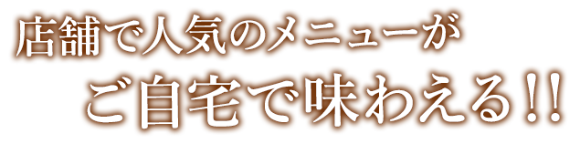 店舗で人気のメニューがご自宅で味わえる！！